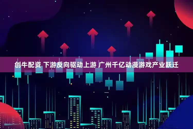 创牛配资 下游反向驱动上游 广州千亿动漫游戏产业跃迁