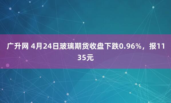 广升网 4月24日玻璃期货收盘下跌0.96%，报1135元