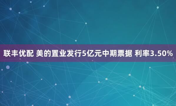 联丰优配 美的置业发行5亿元中期票据 利率3.50%