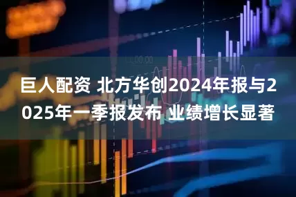 巨人配资 北方华创2024年报与2025年一季报发布 业绩增长显著