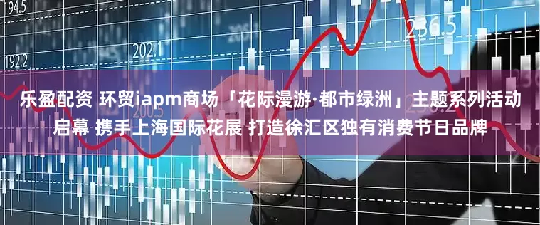 乐盈配资 环贸iapm商场「花际漫游·都市绿洲」主题系列活动启幕 携手上海国际花展 打造徐汇区独有消费节日品牌