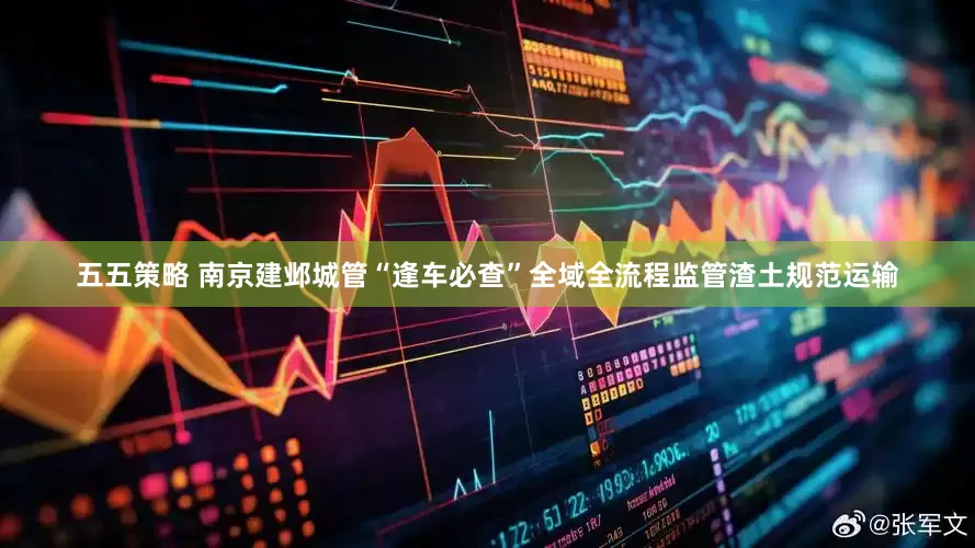 五五策略 南京建邺城管“逢车必查”全域全流程监管渣土规范运输