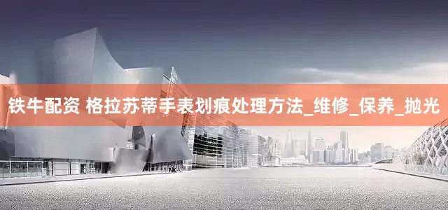 铁牛配资 格拉苏蒂手表划痕处理方法_维修_保养_抛光