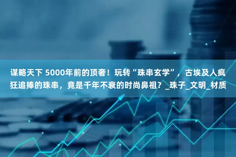 谋略天下 5000年前的顶奢！玩转“珠串玄学”，古埃及人疯狂追捧的珠串，竟是千年不衰的时尚鼻祖？_珠子_文明_材质