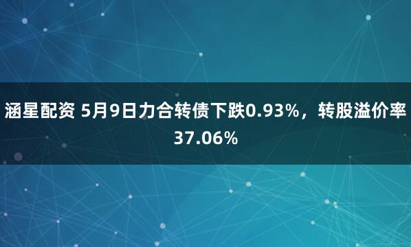 涵星配资 5月9日力合转债下跌0.93%，转股溢价率37.06%