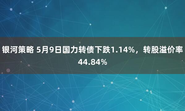银河策略 5月9日国力转债下跌1.14%，转股溢价率44.84%
