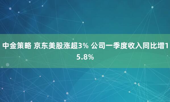 中金策略 京东美股涨超3% 公司一季度收入同比增15.8%