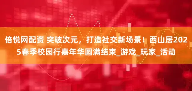 倍悦网配资 突破次元，打造社交新场景！西山居2025春季校园行嘉年华圆满结束_游戏_玩家_活动