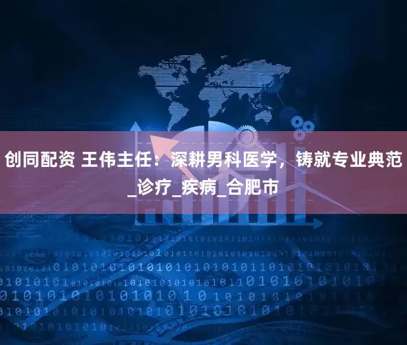创同配资 王伟主任：深耕男科医学，铸就专业典范_诊疗_疾病_合肥市