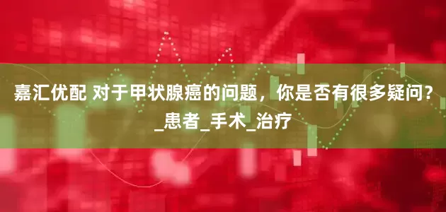 嘉汇优配 对于甲状腺癌的问题，你是否有很多疑问？_患者_手术_治疗