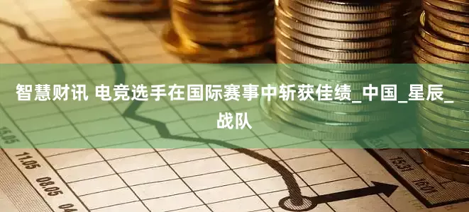 智慧财讯 电竞选手在国际赛事中斩获佳绩_中国_星辰_战队