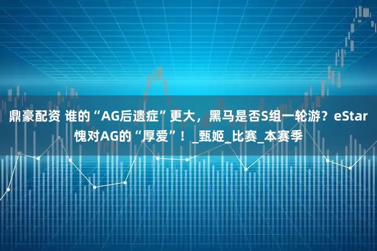 鼎豪配资 谁的“AG后遗症”更大，黑马是否S组一轮游？eStar愧对AG的“厚爱”！_甄姬_比赛_本赛季