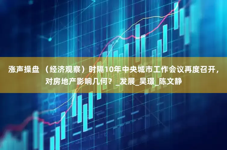 涨声操盘 （经济观察）时隔10年中央城市工作会议再度召开，对房地产影响几何？_发展_吴璟_陈文静