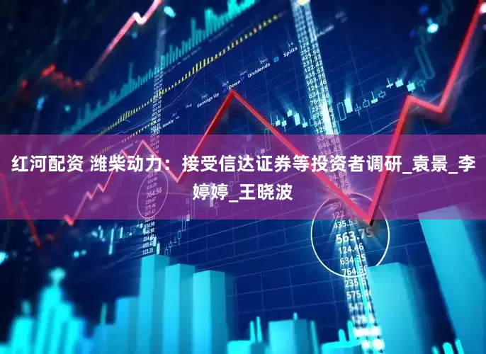 红河配资 潍柴动力：接受信达证券等投资者调研_袁景_李婷婷_王晓波