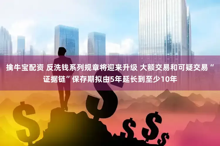 擒牛宝配资 反洗钱系列规章将迎来升级 大额交易和可疑交易“证据链”保存期拟由5年延长到至少10年
