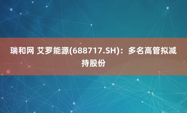 瑞和网 艾罗能源(688717.SH)：多名高管拟减持股份