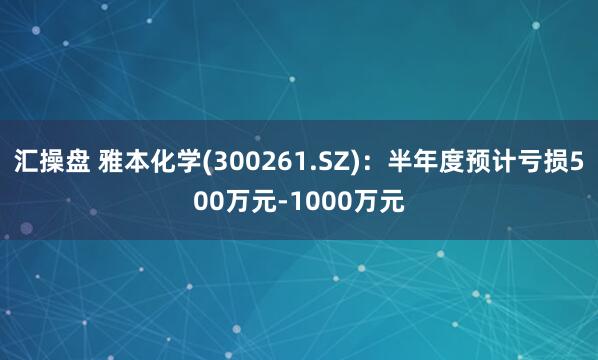 汇操盘 雅本化学(300261.SZ)：半年度预计亏损500万元-1000万元