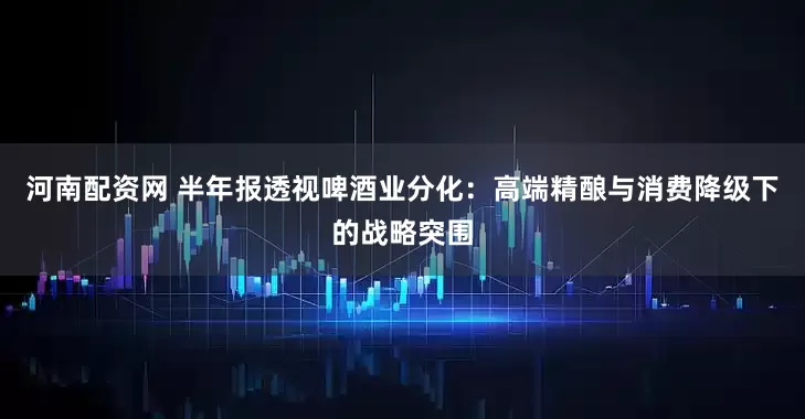 河南配资网 半年报透视啤酒业分化：高端精酿与消费降级下的战略突围