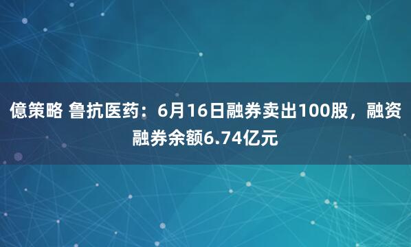 億策略 鲁抗医药：6月16日融券卖出100股，融资融券余额6.74亿元