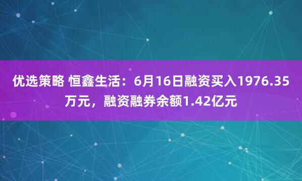 优选策略 恒鑫生活:6月16日融资买入1976.35万元,融资融券余额1.42亿元