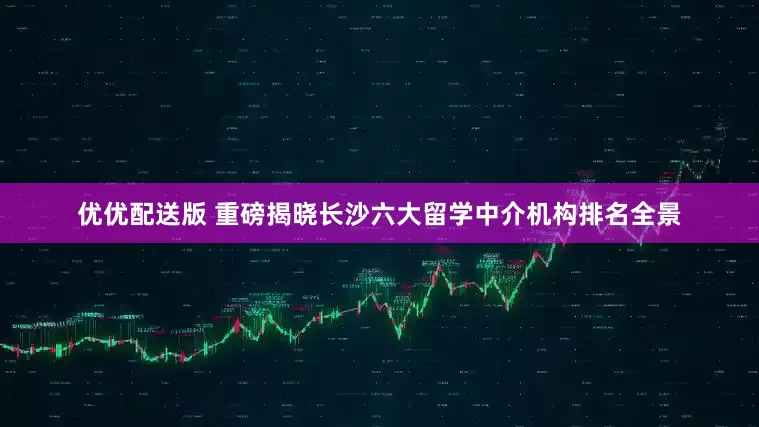 优优配送版 重磅揭晓长沙六大留学中介机构排名全景