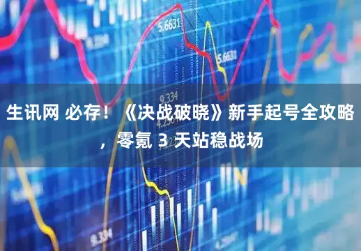 生讯网 必存！《决战破晓》新手起号全攻略，零氪 3 天站稳战场