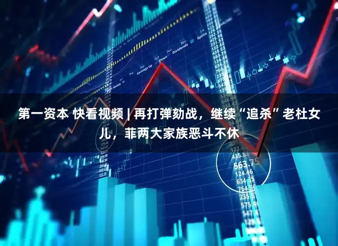 第一资本 快看视频 | 再打弹劾战，继续“追杀”老杜女儿，菲两大家族恶斗不休