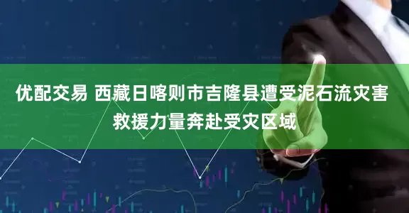 优配交易 西藏日喀则市吉隆县遭受泥石流灾害 救援力量奔赴受灾区域