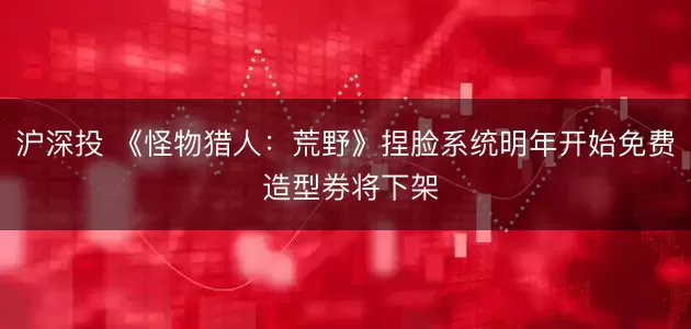 沪深投 《怪物猎人:荒野》捏脸系统明年开始免费 造型券将下架